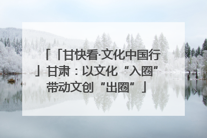 「甘快看·文化中国行」甘肃：以文化“入圈”带动文创“出圈”