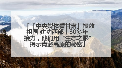 「中央媒体看甘肃」报效祖国 建功西部丨30多年接力，他们用“生态之眼”揭示青藏高原的秘密