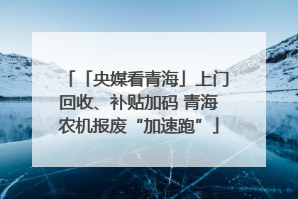 「央媒看青海」上门回收、补贴加码 青海农机报废“加速跑”