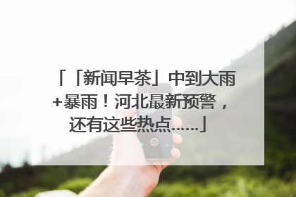 「新闻早茶」中到大雨+暴雨！河北最新预警，还有这些热点……