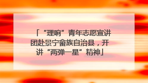 “理响”青年志愿宣讲团赴景宁畲族自治县，开讲“两弹一星”精神
