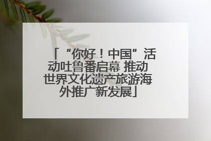 “你好！中国”活动吐鲁番启幕 推动世界文化遗产旅游海外推广新发展