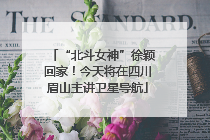 “北斗女神”徐颖回家！今天将在四川眉山主讲卫星导航