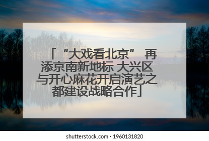 “大戏看北京” 再添京南新地标 大兴区与开心麻花开启演艺之都建设战略合作