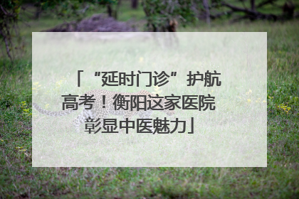 “延时门诊”护航高考！衡阳这家医院彰显中医魅力