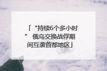 “持续6个多小时” 俄乌交换战俘期间互袭首都地区