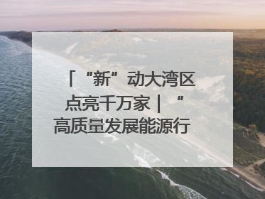 “新”动大湾区 点亮千万家｜“高质量发展能源行”系列报道③