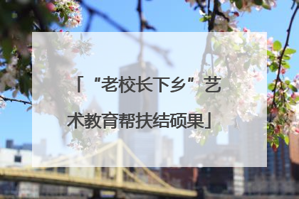 “老校长下乡”艺术教育帮扶结硕果