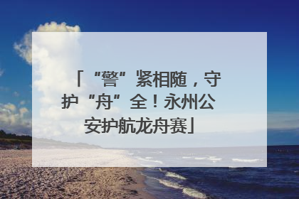 “警”紧相随，守护“舟”全！永州公安护航龙舟赛