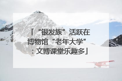 “银发族”活跃在博物馆“老年大学”：文博课堂乐趣多