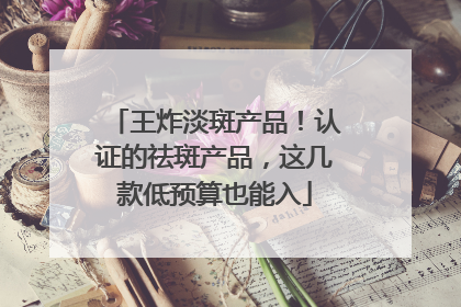 王炸淡斑产品！认证的祛斑产品，这几款低预算也能入