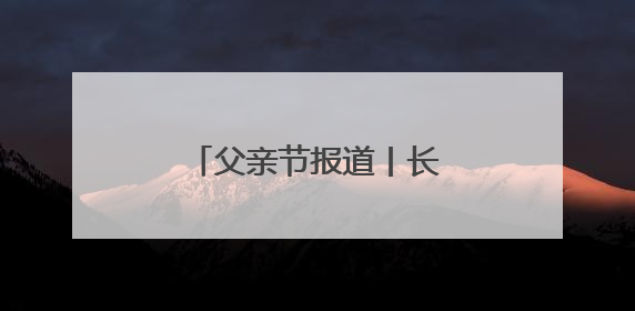 父亲节报道丨长大后我就成了你