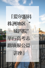 爱尔眼科株洲地区“一城四院”举行高考志愿填报公益讲座
