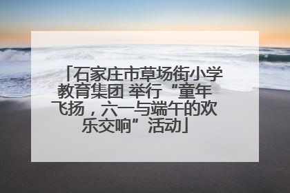 石家庄市草场街小学教育集团 举行“童年飞扬，六一与端午的欢乐交响”活动
