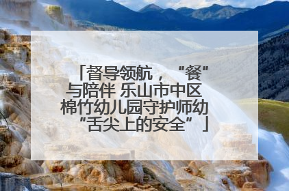 督导领航，“餐”与陪伴 乐山市中区棉竹幼儿园守护师幼“舌尖上的安全”
