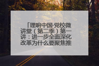 理响中国·党校微讲堂（第二季）第一讲：进一步全面深化改革为什么要聚焦推进中国式现代化