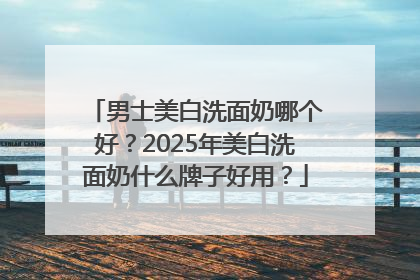 男士美白洗面奶哪个好？2025年美白洗面奶什么牌子好用？