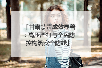 甘肃禁毒成效显著：高压严打与全民防控构筑安全防线
