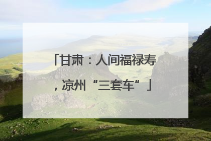 甘肃：人间福禄寿，凉州“三套车”