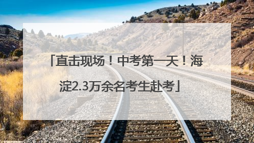 直击现场！中考第一天！海淀2.3万余名考生赴考