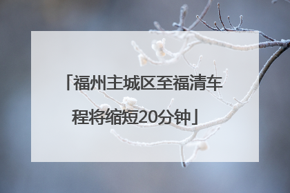 福州主城区至福清车程将缩短20分钟