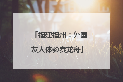 福建福州：外国友人体验赛龙舟