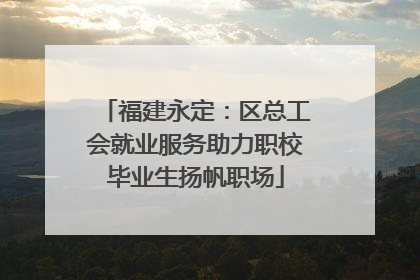 福建永定：区总工会就业服务助力职校毕业生扬帆职场