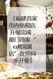 福建首家市内免税店升级完成，厦门首家“cdf国潮店”在旁同步开业