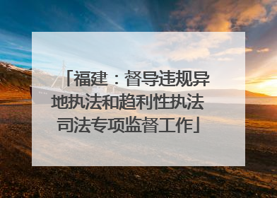 福建：督导违规异地执法和趋利性执法司法专项监督工作