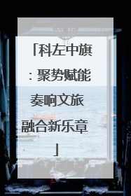 科左中旗：聚势赋能 奏响文旅融合新乐章