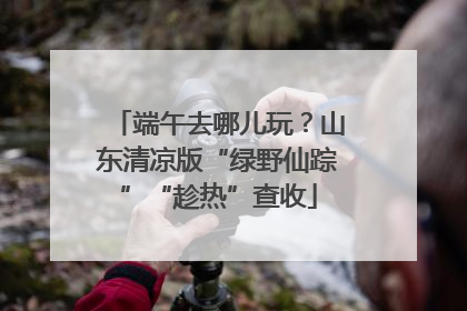 端午去哪儿玩？山东清凉版“绿野仙踪”“趁热”查收