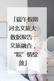 端午假期河北文旅大数据报告：文旅融合，“粽”情绽放