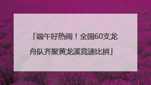 端午好热闹！全国60支龙舟队齐聚黄龙溪竞速比拼