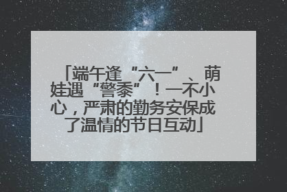 端午逢“六一”、萌娃遇“警黍”！一不小心，严肃的勤务安保成了温情的节日互动