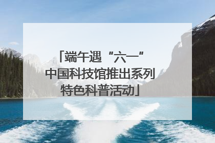 端午遇“六一” 中国科技馆推出系列特色科普活动