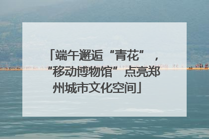 端午邂逅“青花”，“移动博物馆”点亮郑州城市文化空间