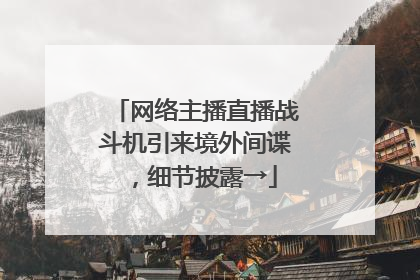 网络主播直播战斗机引来境外间谍，细节披露→