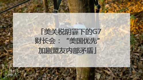 美关税阴霾下的G7财长会：“美国优先”加剧盟友内部矛盾