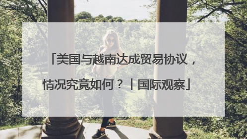 美国与越南达成贸易协议，情况究竟如何？丨国际观察