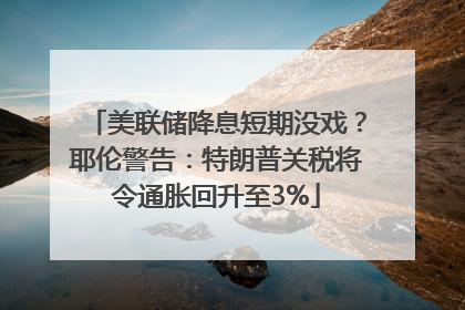 美联储降息短期没戏？耶伦警告：特朗普关税将令通胀回升至3%
