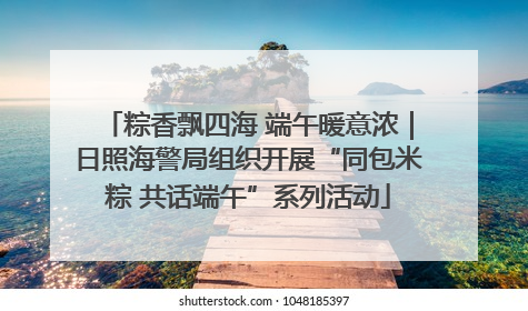 粽香飘四海 端午暖意浓｜日照海警局组织开展“同包米粽 共话端午”系列活动