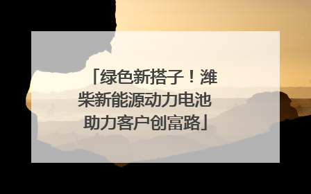 绿色新搭子！潍柴新能源动力电池助力客户创富路