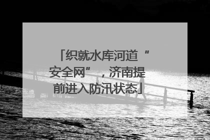 织就水库河道“安全网”，济南提前进入防汛状态