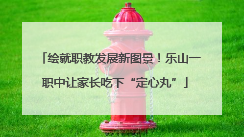 绘就职教发展新图景！乐山一职中让家长吃下“定心丸”