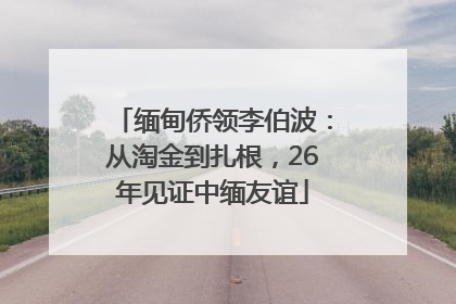 缅甸侨领李伯波：从淘金到扎根，26年见证中缅友谊