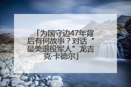 为国守边47年背后有何故事？对话“最美退役军人”龙吉克·卡德尔