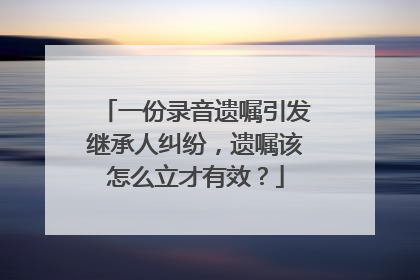 一份录音遗嘱引发继承人纠纷，遗嘱该怎么立才有效？