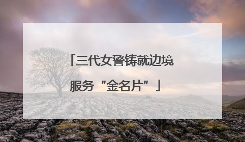 三代女警铸就边境服务“金名片”
