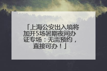 上海公安出入境将加开5场暑期夜间办证专场：无需预约，直接可办！