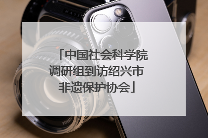 中国社会科学院调研组到访绍兴市非遗保护协会